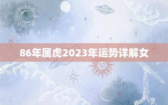 86年属虎2023年运势详解女，86年属虎女2023年全年运势