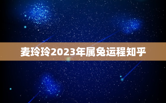 麦玲玲2023年属兔运程知乎，麦玲玲2023年生肖运势