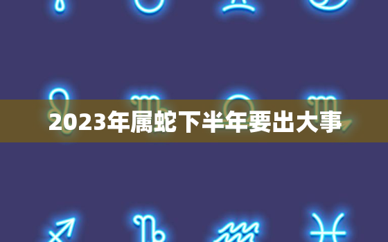 2023年属蛇下半年要出大事，2023年属蛇下半年要出大事吗