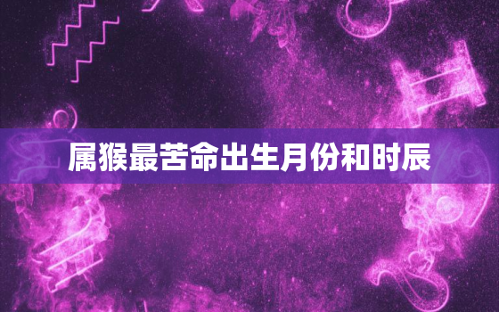 属猴最苦命出生月份和时辰，属猴人最好命的出生月份