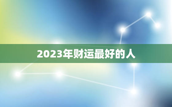 2023年财运最好的人，2023年财运好到爆的生肖