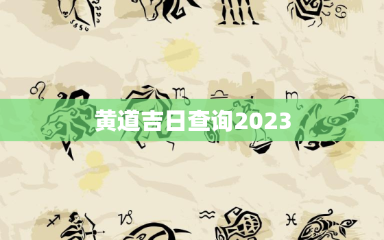 黄道吉日查询2023，黄道吉日查询2023年1月吉日