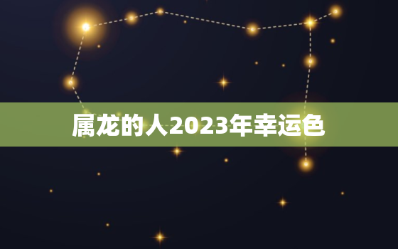 属龙的人2023年幸运色，属龙人2023年整体运势