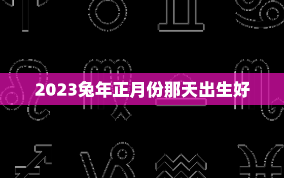 2023兔年正月份那天出生好，2023年正月出生的兔宝宝最好命