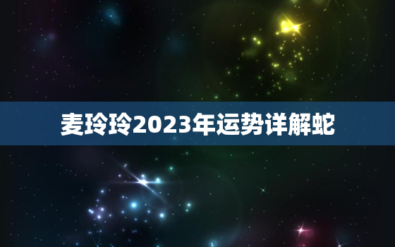 麦玲玲2023年运势详解蛇，麦玲玲蛇年2020年运势及运程