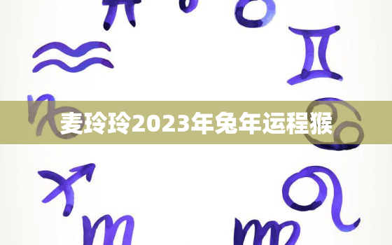 麦玲玲2023年兔年运程猴，麦玲玲2021年运势猴