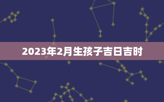 2023年2月生孩子吉日吉时，2023年2月出生的宝宝是什么命