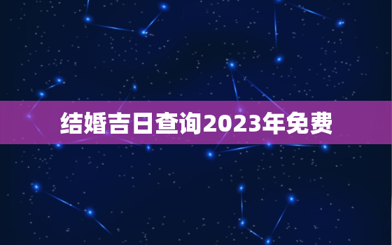 结婚吉日查询2023年免费，结婚吉日查询2022年