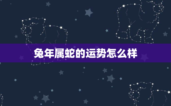 兔年属蛇的运势怎么样，属蛇人2021年全年运势属兔