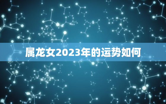 属龙女2023年的运势如何，属龙女未来三年运势