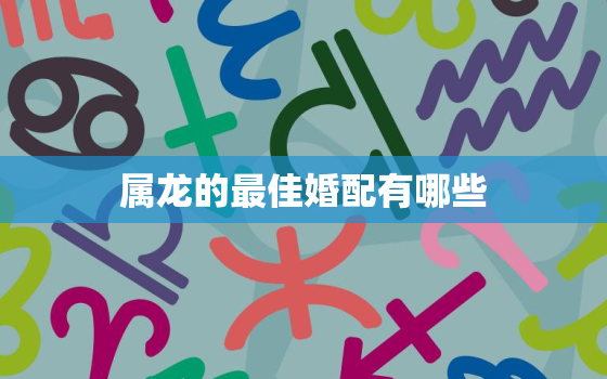 属龙的最佳婚配有哪些，属龙的最佳婚配对象