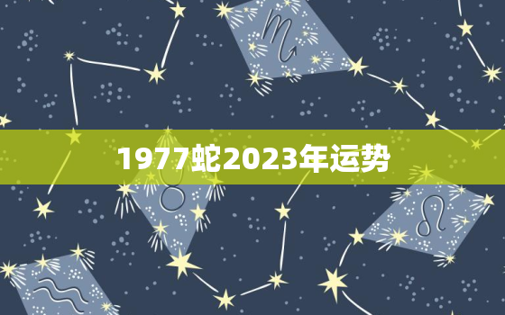 1977蛇2023年运势
，1977年属蛇的人2023年运势