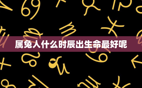 属兔人什么时辰出生命最好呢，属兔人哪个时辰出生最好命