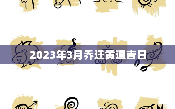 2023年3月乔迁黄道吉日，2023年3月乔迁黄道吉日一览表