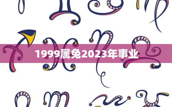 1999属兔2023年事业，1999属兔2022年事业