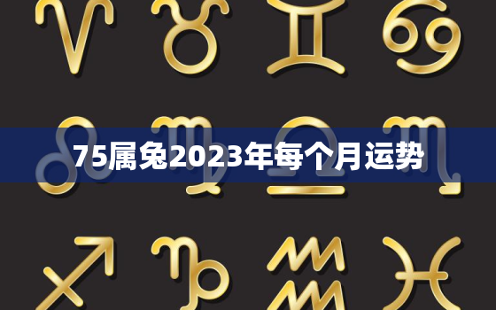 75属兔2023年每个月运势，75兔人2023年每月运程每月运势