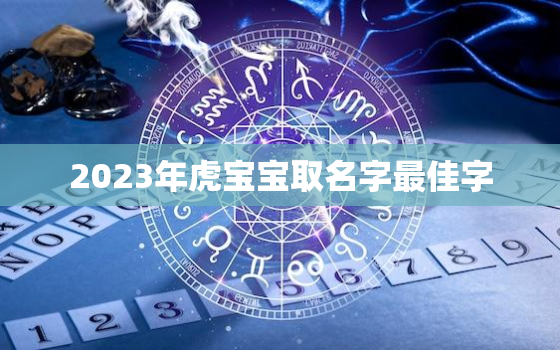 2023年虎宝宝取名字最佳字，2023年属虎宝宝几月出生最好