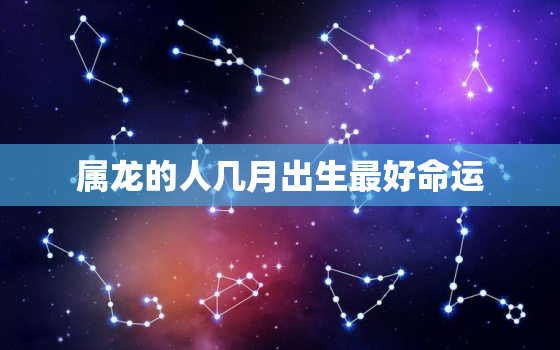 属龙的人几月出生最好命运，属龙的人几月出生命最好呢?