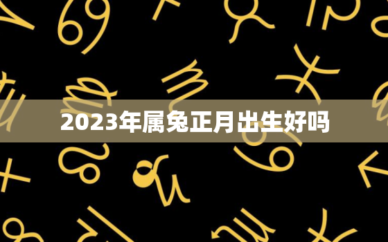 2023年属兔正月出生好吗，2023年兔宝宝忌讳几月出生