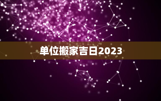 单位搬家吉日2023，单位搬家吉日的选择2021年1月