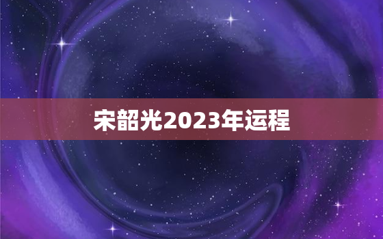 宋韶光2023年运程，宋韶光2023年运程原装正版