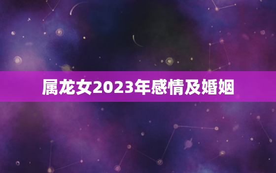 属龙女2023年感情及婚姻，属龙女2023年感情及婚姻运势