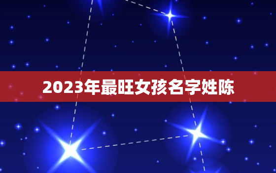 2023年最旺女孩名字姓陈，2020年女孩最佳取名姓陈