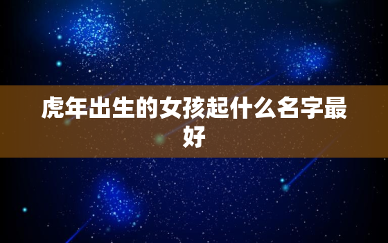 虎年出生的女孩起什么名字最好，虎年出生的男孩起什么名字最好