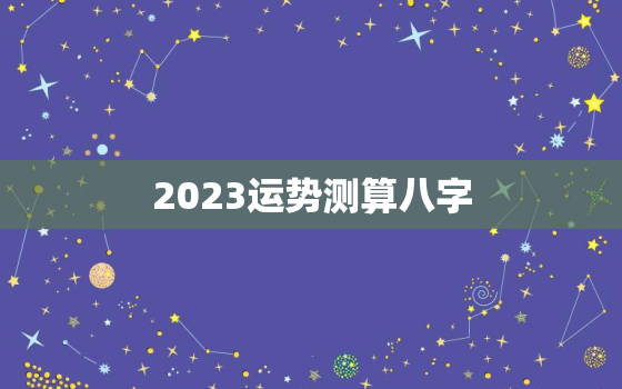 2023运势测算八字，2023年运势12生肖运势