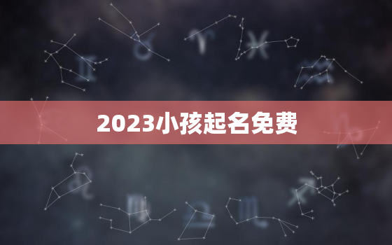 2023小孩起名免费，2021年孩子起名字大全免费