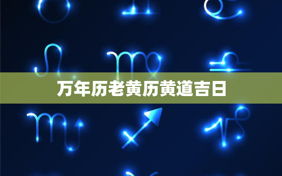 万年历老黄历黄道吉日，万年历老黄历黄道吉日2023年