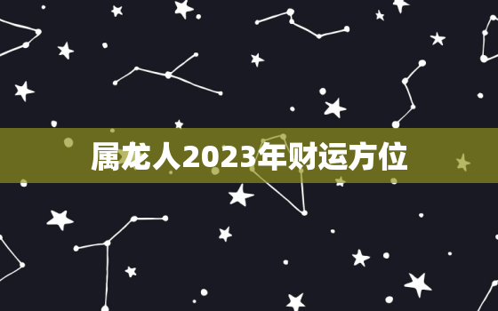 属龙人2023年财运方位，属龙人在2023年的全年运势