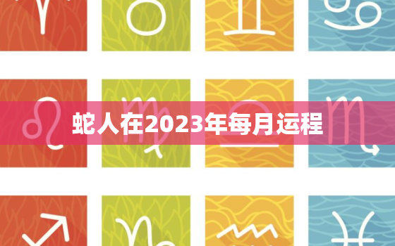 蛇人在2023年每月运程，蛇人2023年每月运程每月运势