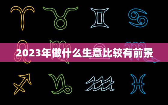 2023年做什么生意比较有前景，2023年做什么生意比较有前景