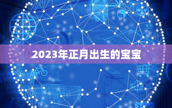 2023年正月出生的宝宝，2023年正月出生的宝宝属什么