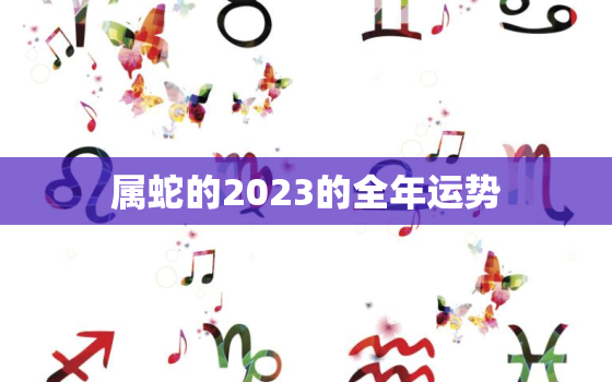 属蛇的2023的全年运势，属蛇人2023全年运势