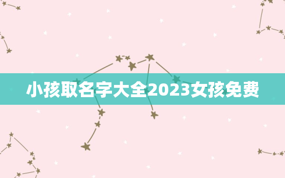 小孩取名字大全2023女孩免费，小孩取名大全女孩2021年免费