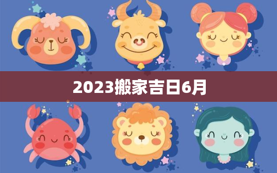 2023搬家吉日6月，2023年几月搬家最好