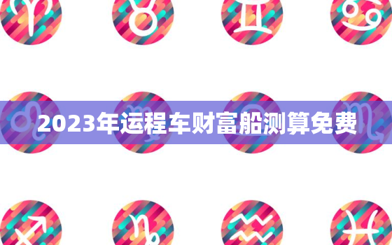 2023年运程车财富船测算免费，2021年运程车测算