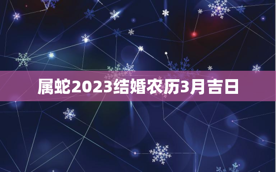 属蛇2023结婚农历3月吉日，属蛇2023年结婚