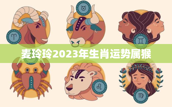 麦玲玲2023年生肖运势属猴，麦玲玲2021年属猴运势测算