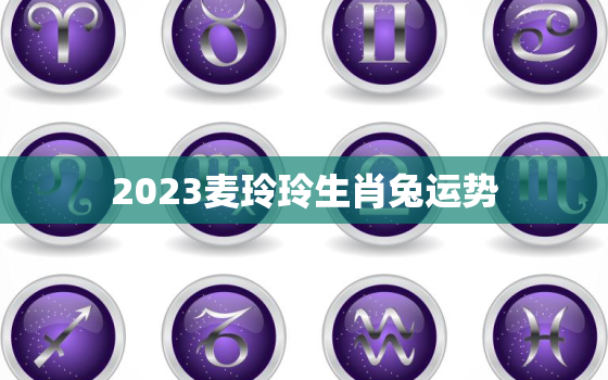 2023麦玲玲生肖兔运势，麦玲玲2023年生肖运势