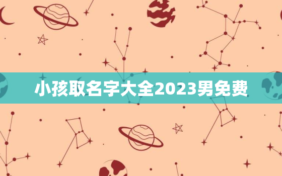 小孩取名字大全2023男免费，小孩取名字大全2021男免费