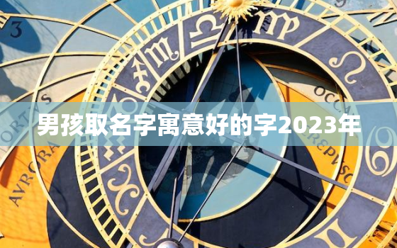 男孩取名字寓意好的字2023年，2023年男孩名字宜用什么字