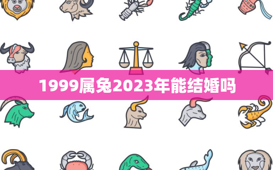 1999属兔2023年能结婚吗，1999年属兔在2022年结婚好不