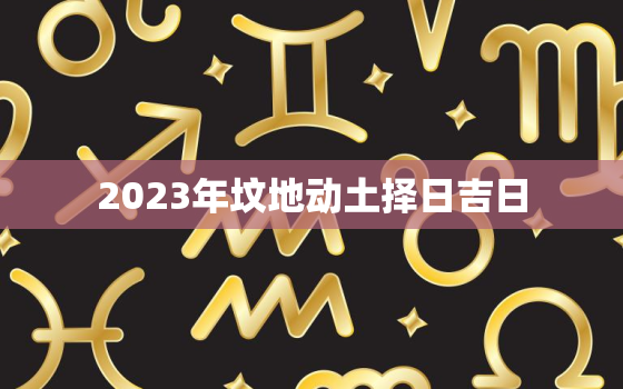 2023年坟地动土择日吉日，2021年坟地动土好不好