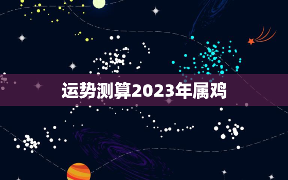 运势测算2023年属鸡，2023年属鸡的运气