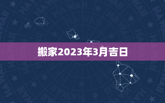 搬家2023年3月吉日，2021年3月搬家黄道吉日