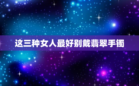 这三种女人最好别戴翡翠手镯，三种女人不适合戴翡翠 19216801