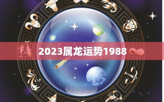 2023属龙运势1988，2023年龙年运势及运程1988年生人